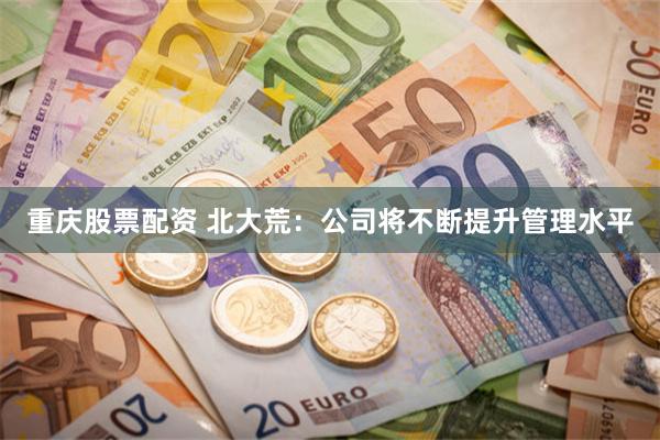重庆股票配资 北大荒：公司将不断提升管理水平