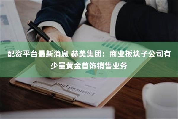 配资平台最新消息 赫美集团：商业板块子公司有少量黄金首饰销售业务