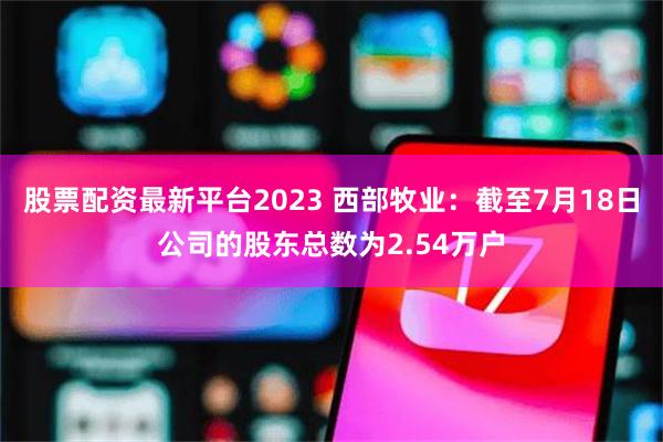 股票配资最新平台2023 西部牧业：截至7月18日公司的股东总数为2.54万户