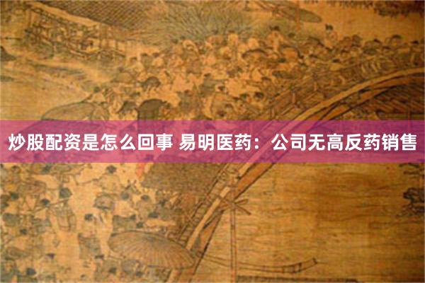 炒股配资是怎么回事 易明医药：公司无高反药销售