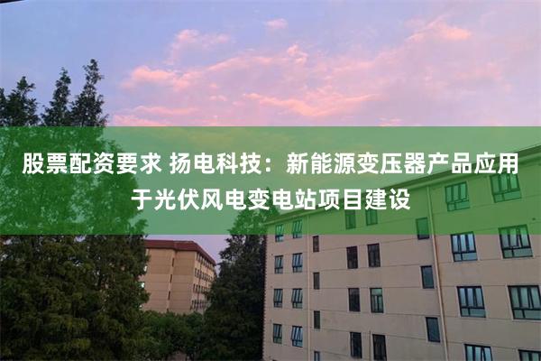 股票配资要求 扬电科技：新能源变压器产品应用于光伏风电变电站项目建设