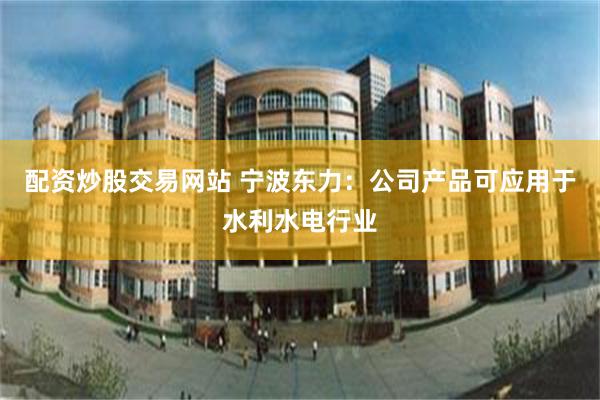 配资炒股交易网站 宁波东力：公司产品可应用于水利水电行业