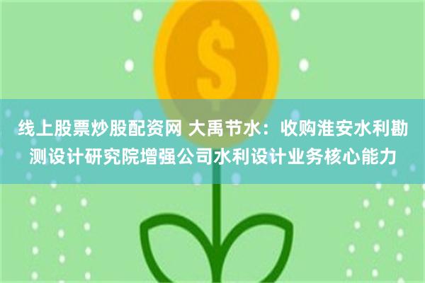 线上股票炒股配资网 大禹节水：收购淮安水利勘测设计研究院增强公司水利设计业务核心能力