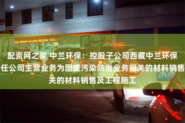 配资网之家 中兰环保：控股子公司西藏中兰环保科技有限责任公司主营业务为固废污染防治业务相关的材料销售及工程施工
