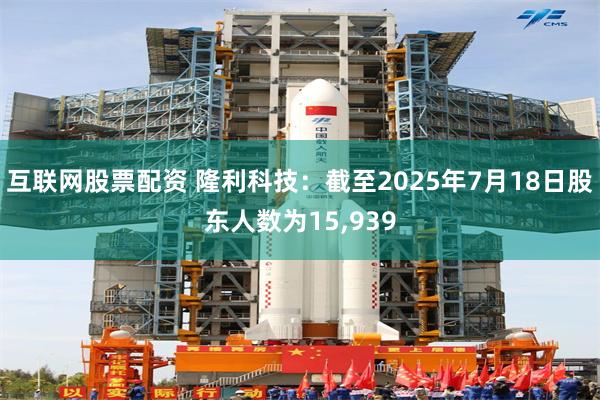 互联网股票配资 隆利科技：截至2025年7月18日股东人数为15,939