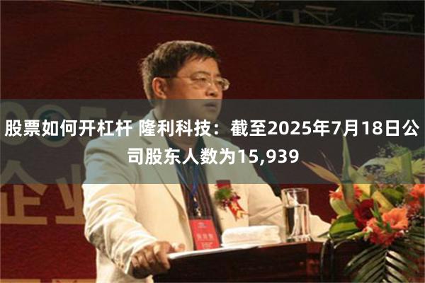 股票如何开杠杆 隆利科技：截至2025年7月18日公司股东人数为15,939