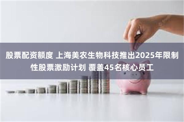 股票配资额度 上海美农生物科技推出2025年限制性股票激励计划 覆盖45名核心员工