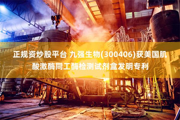 正规资炒股平台 九强生物(300406)获美国肌酸激酶同工酶检测试剂盒发明专利