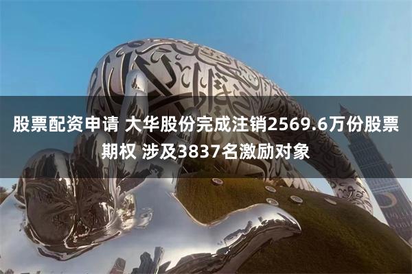 股票配资申请 大华股份完成注销2569.6万份股票期权 涉及3837名激励对象