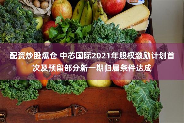 配资炒股爆仓 中芯国际2021年股权激励计划首次及预留部分新一期归属条件达成