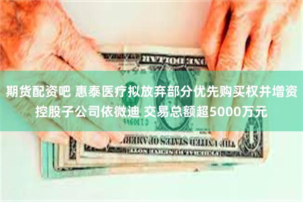 期货配资吧 惠泰医疗拟放弃部分优先购买权并增资控股子公司依微迪 交易总额超5000万元
