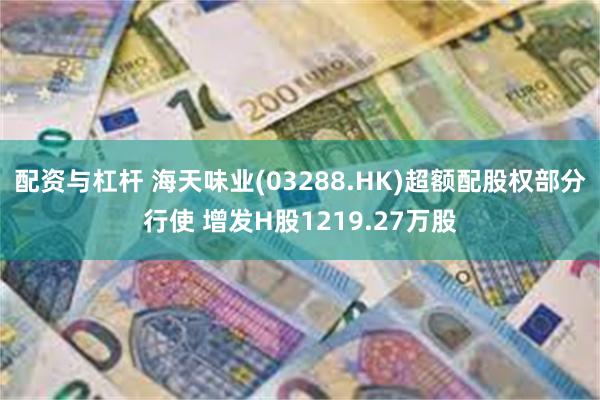 配资与杠杆 海天味业(03288.HK)超额配股权部分行使 增发H股1219.27万股