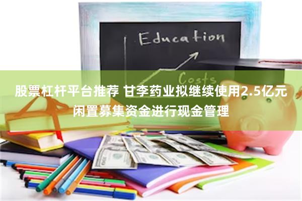 股票杠杆平台推荐 甘李药业拟继续使用2.5亿元闲置募集资金进行现金管理