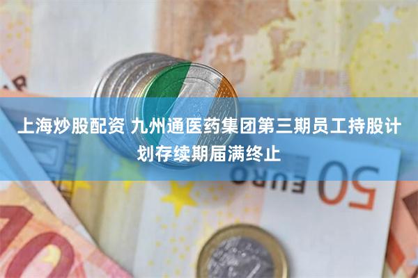 上海炒股配资 九州通医药集团第三期员工持股计划存续期届满终止
