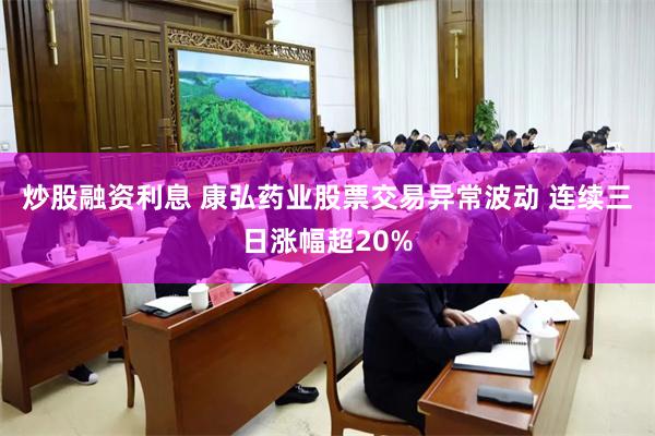 炒股融资利息 康弘药业股票交易异常波动 连续三日涨幅超20%