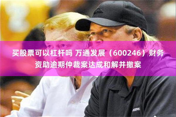 买股票可以杠杆吗 万通发展（600246）财务资助逾期仲裁案达成和解并撤案