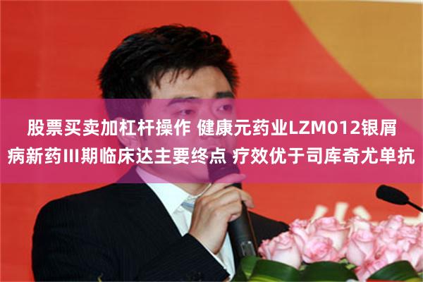股票买卖加杠杆操作 健康元药业LZM012银屑病新药Ⅲ期临床达主要终点 疗效优于司库奇尤单抗
