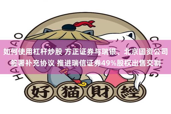 如何使用杠杆炒股 方正证券与瑞银、北京国资公司签署补充协议 推进瑞信证券49%股权出售交割