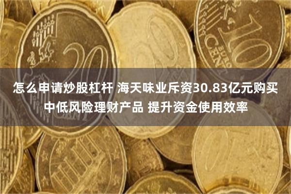 怎么申请炒股杠杆 海天味业斥资30.83亿元购买中低风险理财产品 提升资金使用效率