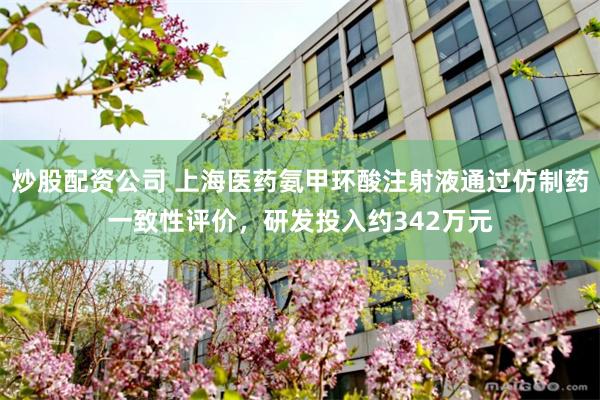炒股配资公司 上海医药氨甲环酸注射液通过仿制药一致性评价，研发投入约342万元