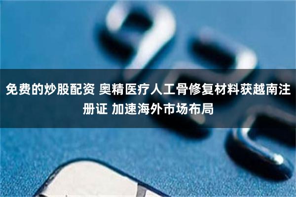 免费的炒股配资 奥精医疗人工骨修复材料获越南注册证 加速海外市场布局