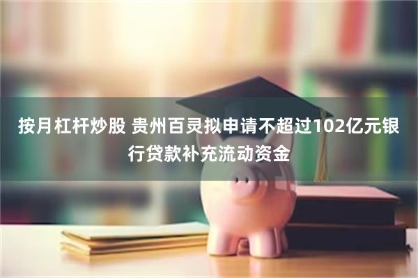 按月杠杆炒股 贵州百灵拟申请不超过102亿元银行贷款补充流动资金