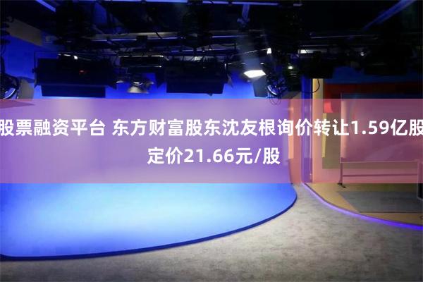 股票融资平台 东方财富股东沈友根询价转让1.59亿股 定价21.66元/股