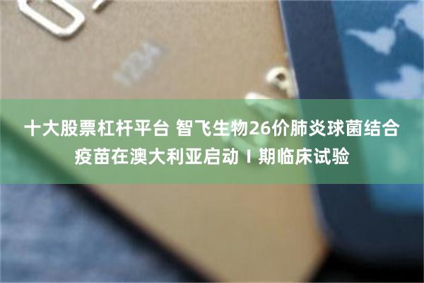 十大股票杠杆平台 智飞生物26价肺炎球菌结合疫苗在澳大利亚启动Ⅰ期临床试验