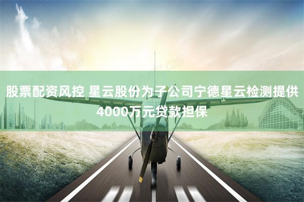 股票配资风控 星云股份为子公司宁德星云检测提供4000万元贷款担保