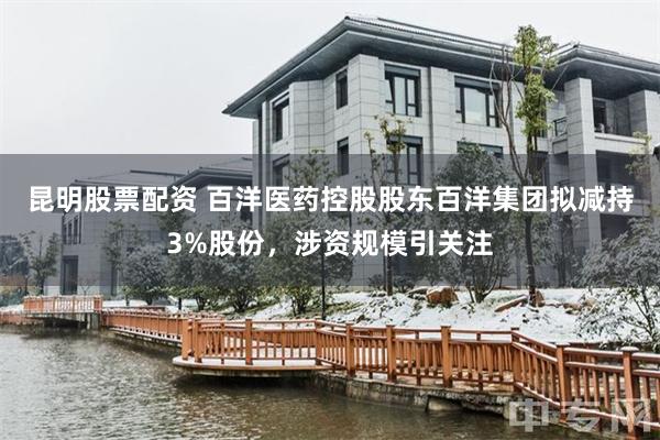 昆明股票配资 百洋医药控股股东百洋集团拟减持3%股份，涉资规模引关注
