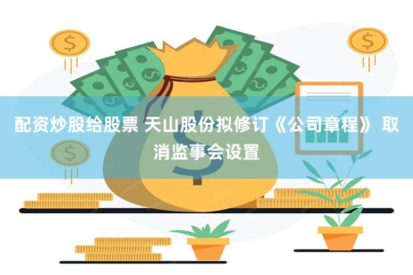 配资炒股给股票 天山股份拟修订《公司章程》 取消监事会设置