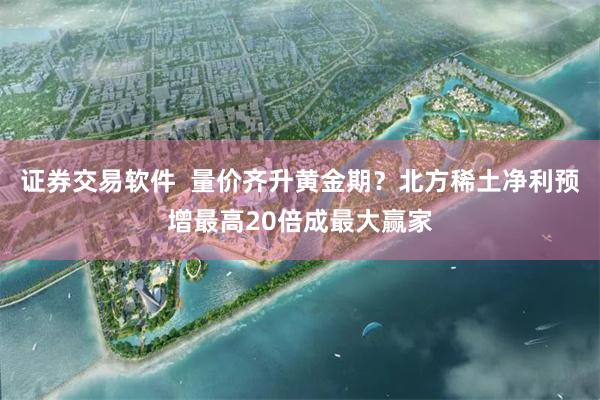 证券交易软件  量价齐升黄金期？北方稀土净利预增最高20倍成最大赢家