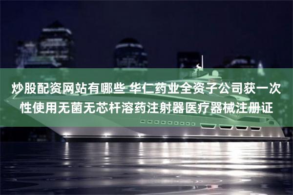 炒股配资网站有哪些 华仁药业全资子公司获一次性使用无菌无芯杆溶药注射器医疗器械注册证