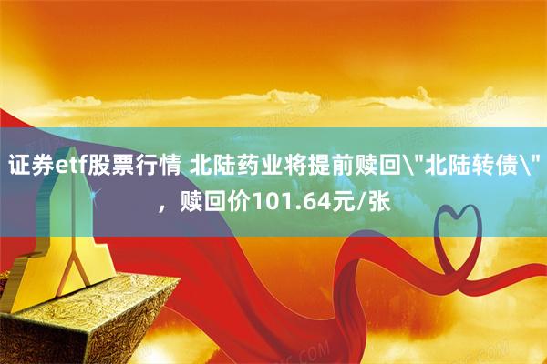 证券etf股票行情 北陆药业将提前赎回＂北陆转债＂，赎回价101.64元/张