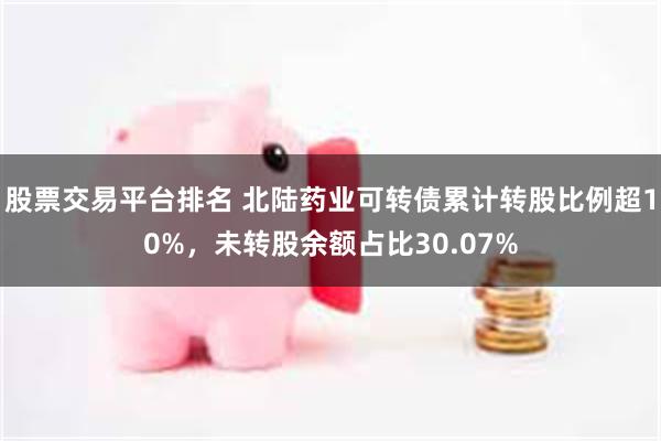 股票交易平台排名 北陆药业可转债累计转股比例超10%,未转股余额占比30.07%