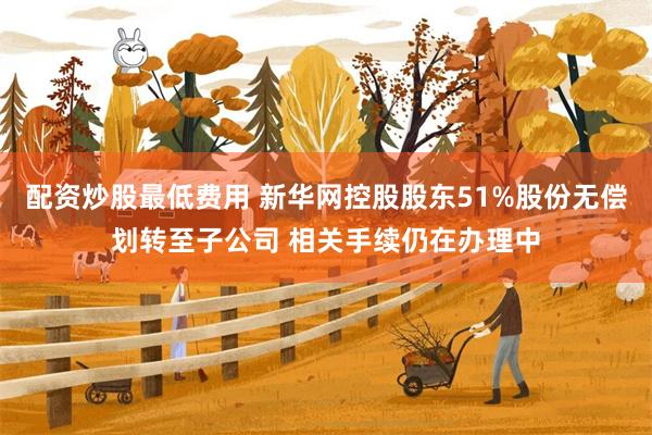 配资炒股最低费用 新华网控股股东51%股份无偿划转至子公司 相关手续仍在办理中