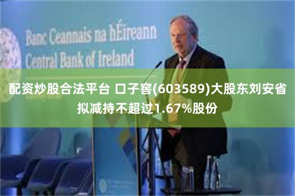 配资炒股合法平台 口子窖(603589)大股东刘安省拟减持不超过1.67%股份