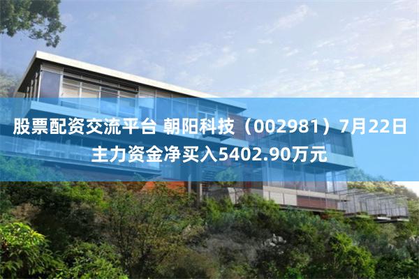 股票配资交流平台 朝阳科技（002981）7月22日主力资金净买入5402.90万元