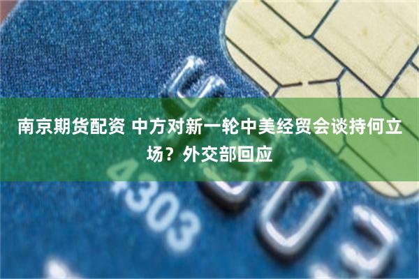南京期货配资 中方对新一轮中美经贸会谈持何立场？外交部回应