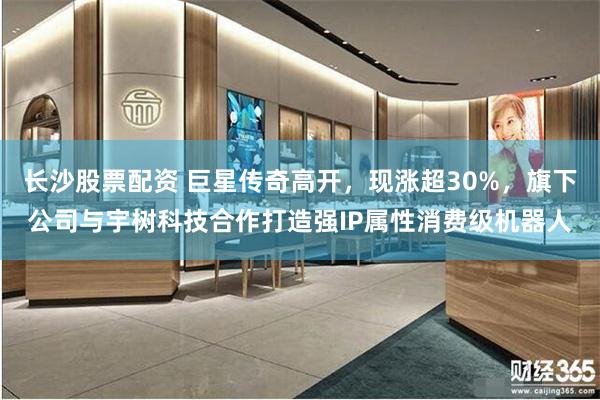 长沙股票配资 巨星传奇高开，现涨超30%，旗下公司与宇树科技合作打造强IP属性消费级机器人