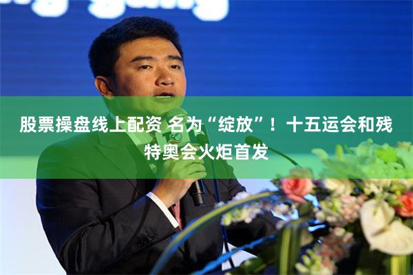 股票操盘线上配资 名为“绽放”！十五运会和残特奥会火炬首发
