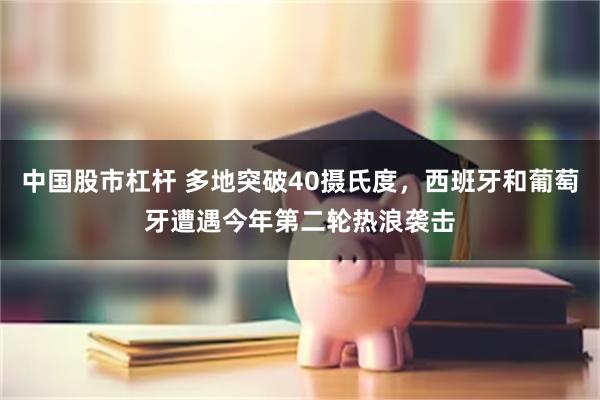 中国股市杠杆 多地突破40摄氏度，西班牙和葡萄牙遭遇今年第二轮热浪袭击
