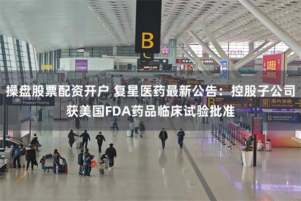 操盘股票配资开户 复星医药最新公告：控股子公司获美国FDA药品临床试验批准