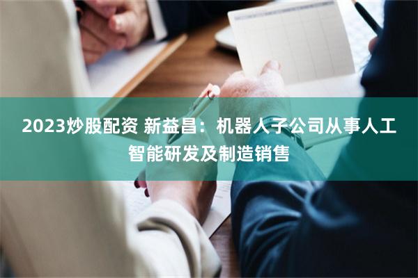 2023炒股配资 新益昌：机器人子公司从事人工智能研发及制造销售