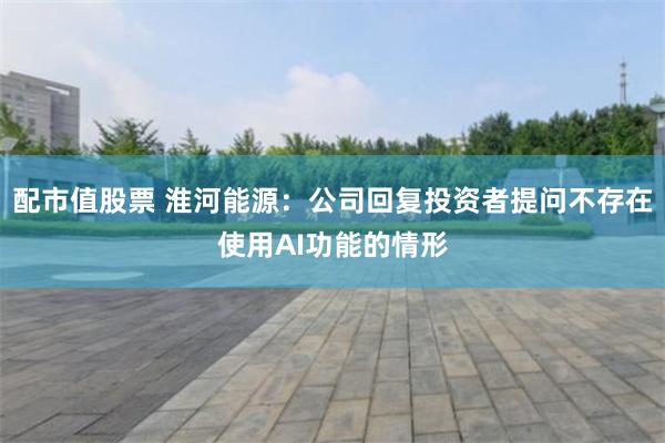 配市值股票 淮河能源：公司回复投资者提问不存在使用AI功能的情形