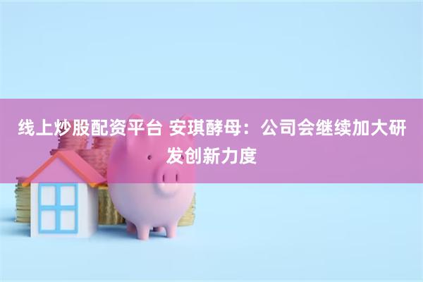线上炒股配资平台 安琪酵母：公司会继续加大研发创新力度