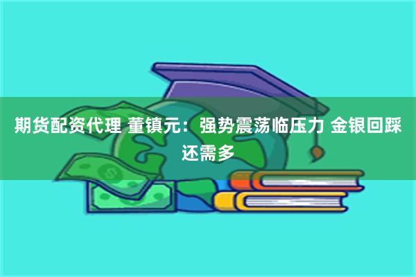 期货配资代理 董镇元：强势震荡临压力 金银回踩还需多