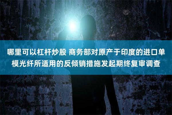 哪里可以杠杆炒股 商务部对原产于印度的进口单模光纤所适用的反倾销措施发起期终复审调查