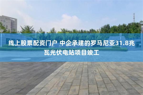 线上股票配资门户 中企承建的罗马尼亚31.8兆瓦光伏电站项目竣工
