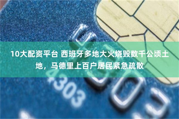 10大配资平台 西班牙多地大火烧毁数千公顷土地，马德里上百户居民紧急疏散